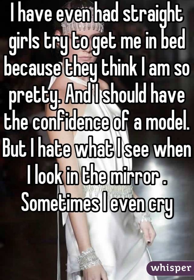 I have even had straight girls try to get me in bed because they think I am so pretty. And I should have the confidence of a model. But I hate what I see when I look in the mirror . Sometimes I even cry