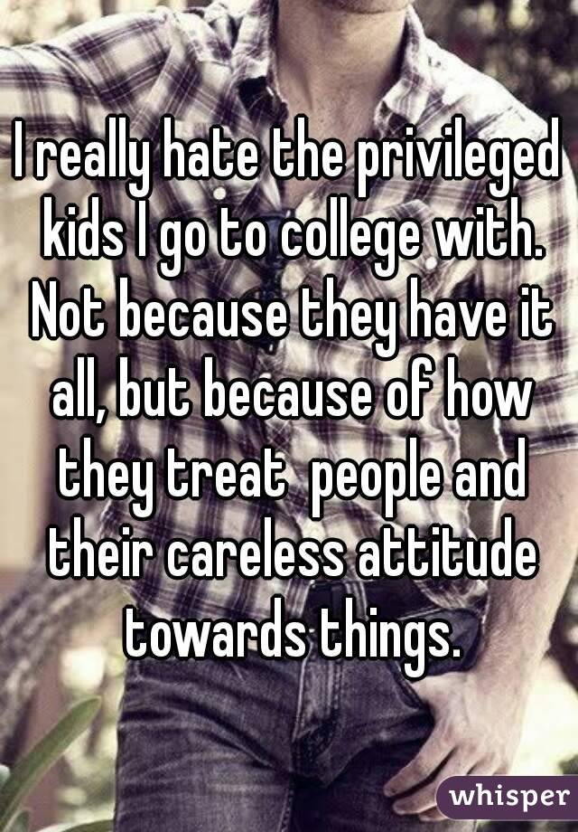 I really hate the privileged kids I go to college with. Not because they have it all, but because of how they treat  people and their careless attitude towards things.