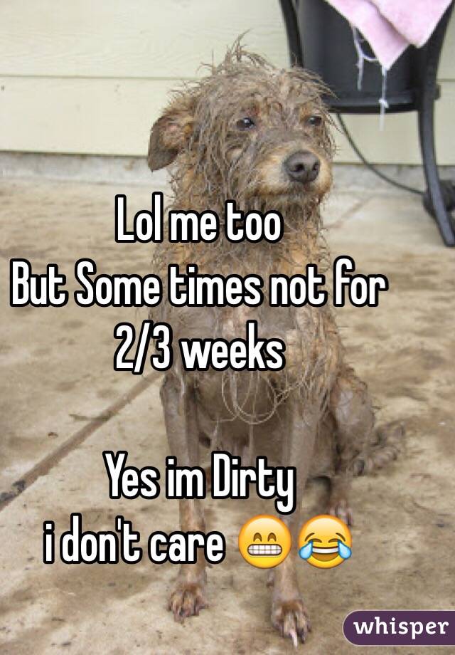 Lol me too 
But Some times not for 2/3 weeks

Yes im Dirty
i don't care 😁😂