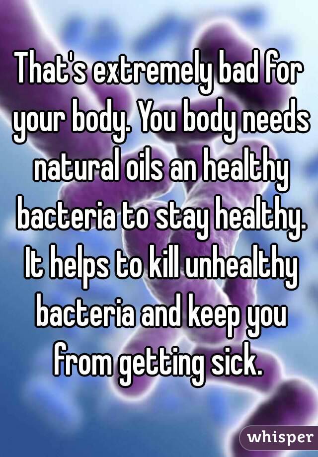 That's extremely bad for your body. You body needs natural oils an healthy bacteria to stay healthy. It helps to kill unhealthy bacteria and keep you from getting sick. 