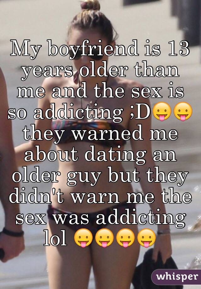 My boyfriend is 13 years older than me and the sex is so addicting ;D😛😛 they warned me about dating an older guy but they didn't warn me the sex was addicting lol 😛😛😛😛