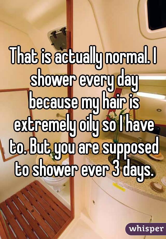 That is actually normal. I shower every day because my hair is extremely oily so I have to. But you are supposed to shower ever 3 days.