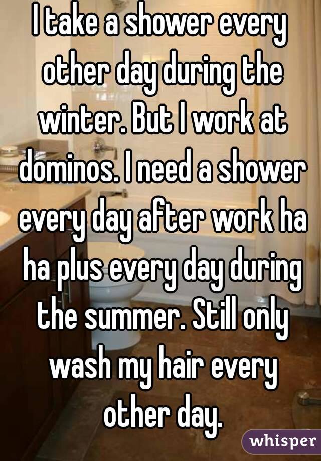 I take a shower every other day during the winter. But I work at dominos. I need a shower every day after work ha ha plus every day during the summer. Still only wash my hair every other day.