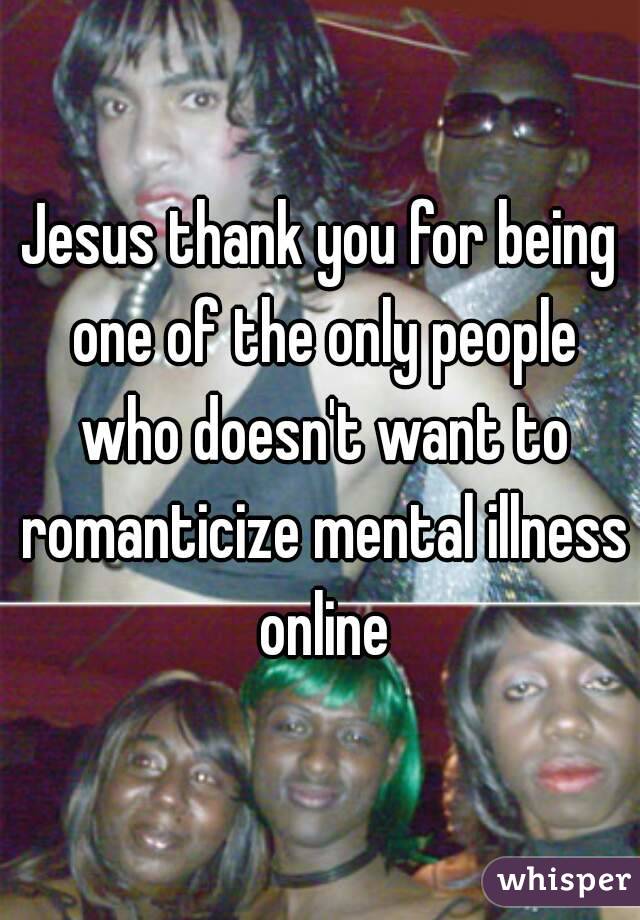 Jesus thank you for being one of the only people who doesn't want to romanticize mental illness online