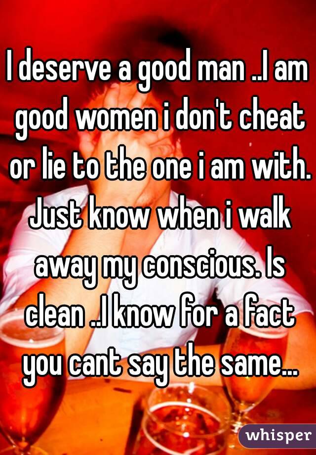 I deserve a good man ..I am good women i don't cheat or lie to the one i am with. Just know when i walk away my conscious. Is clean ..I know for a fact you cant say the same...