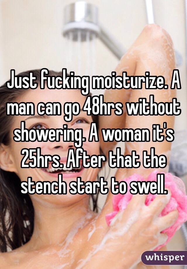 Just fucking moisturize. A man can go 48hrs without showering. A woman it's 25hrs. After that the stench start to swell. 