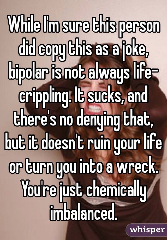 While I'm sure this person did copy this as a joke, bipolar is not always life-crippling. It sucks, and there's no denying that, but it doesn't ruin your life or turn you into a wreck. You're just chemically imbalanced. 