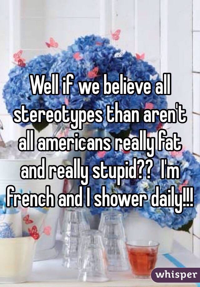 Well if we believe all stereotypes than aren't all americans really fat and really stupid??  I'm french and I shower daily!!! 