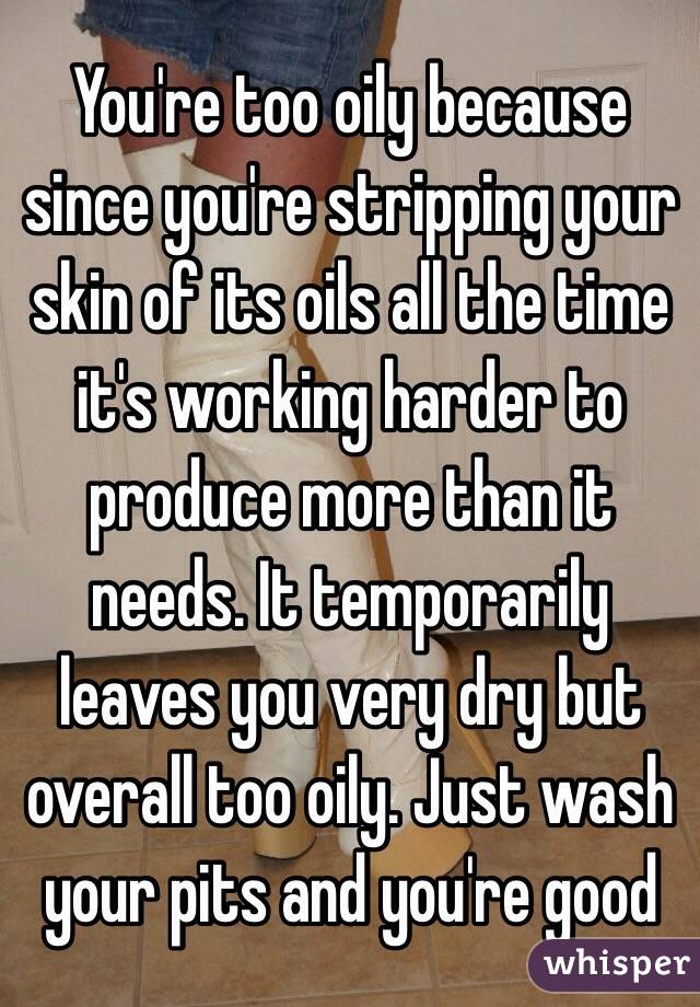 You're too oily because since you're stripping your skin of its oils all the time it's working harder to produce more than it needs. It temporarily leaves you very dry but overall too oily. Just wash your pits and you're good