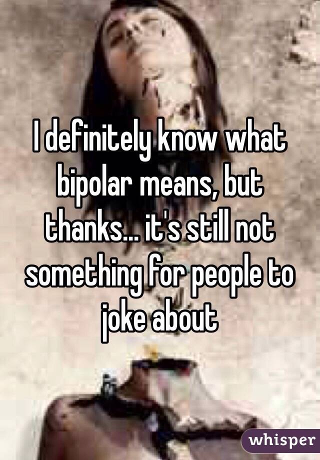 I definitely know what bipolar means, but thanks... it's still not something for people to joke about