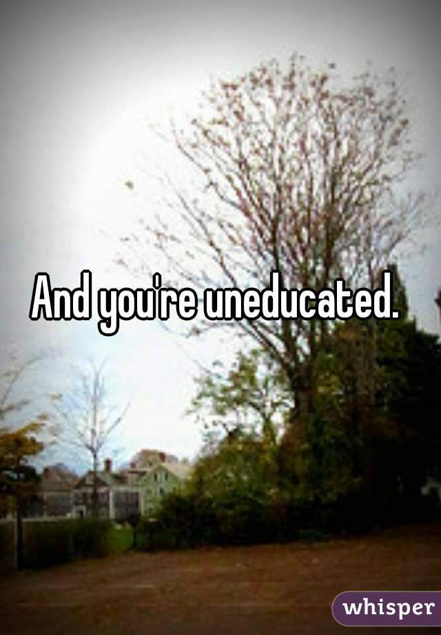 And you're uneducated. 