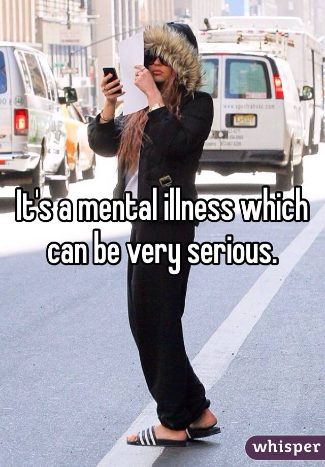 It's a mental illness which can be very serious.