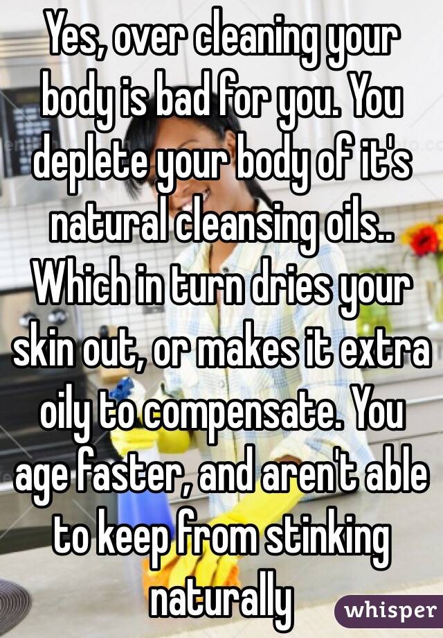 Yes, over cleaning your body is bad for you. You deplete your body of it's natural cleansing oils.. Which in turn dries your skin out, or makes it extra oily to compensate. You age faster, and aren't able to keep from stinking naturally