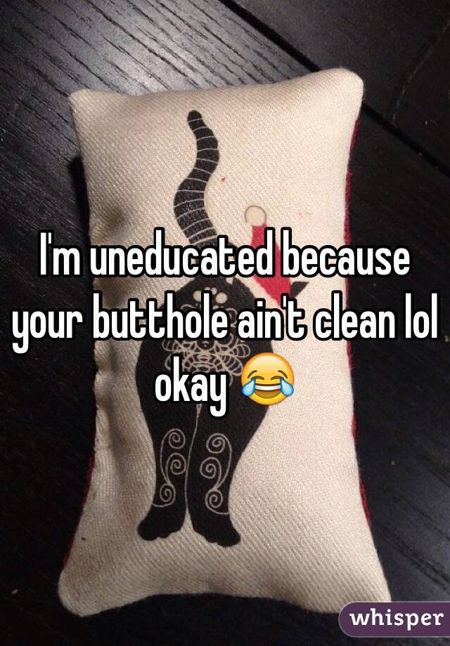 I'm uneducated because your butthole ain't clean lol okay 😂