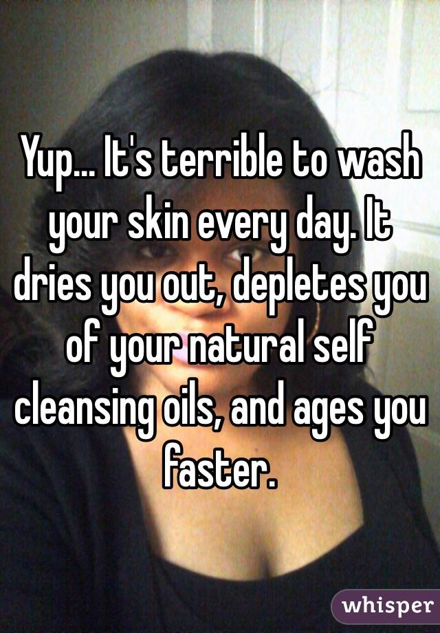 Yup... It's terrible to wash your skin every day. It dries you out, depletes you of your natural self cleansing oils, and ages you faster. 