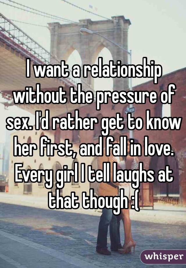 I want a relationship without the pressure of sex. I'd rather get to know her first, and fall in love. Every girl I tell laughs at that though :(