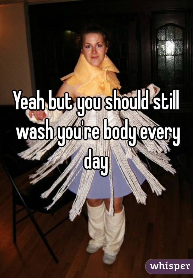 Yeah but you should still wash you're body every day 