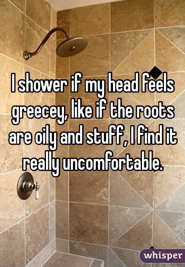 I shower if my head feels greecey, like if the roots are oily and stuff, I find it really uncomfortable.