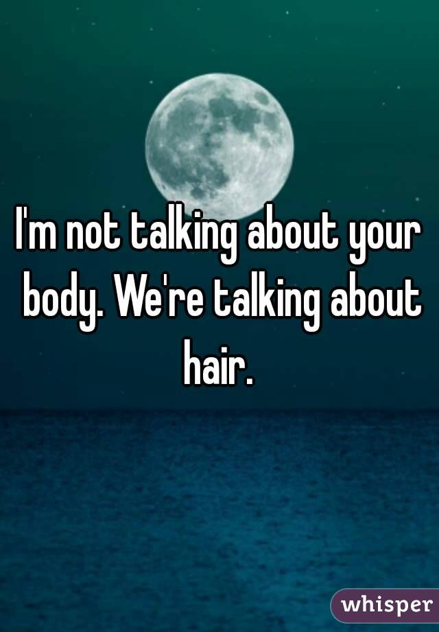 I'm not talking about your body. We're talking about hair. 