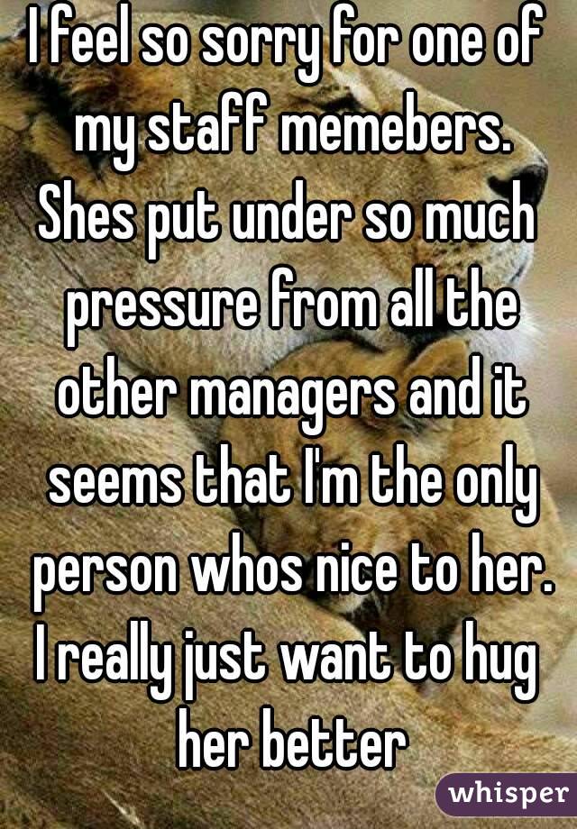I feel so sorry for one of my staff memebers.
Shes put under so much pressure from all the other managers and it seems that I'm the only person whos nice to her.
I really just want to hug her better