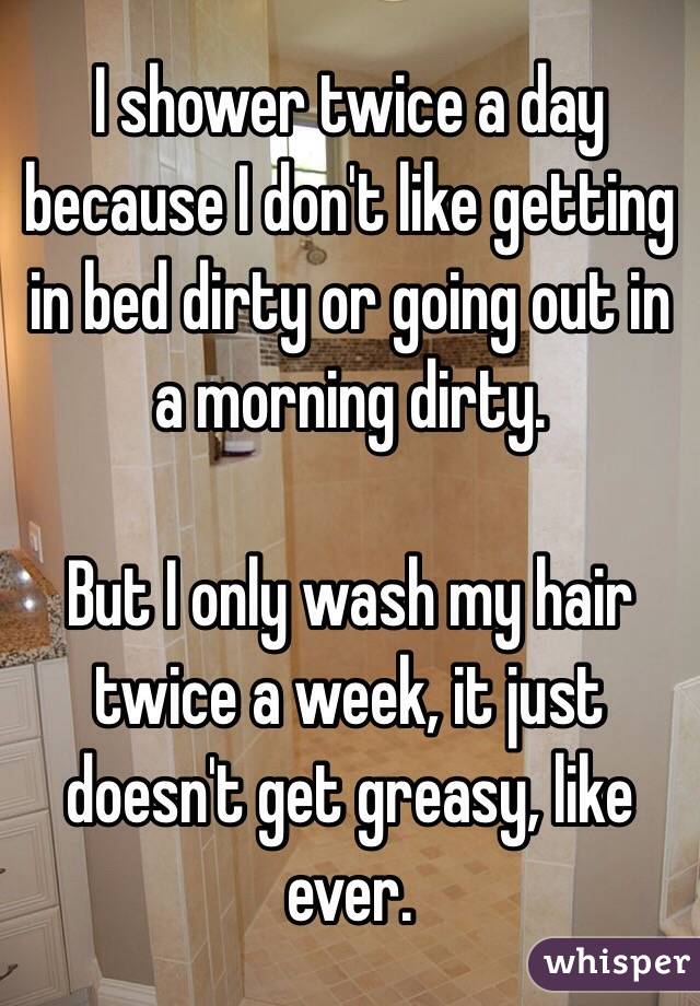 I shower twice a day because I don't like getting in bed dirty or going out in a morning dirty.

But I only wash my hair twice a week, it just doesn't get greasy, like ever. 
