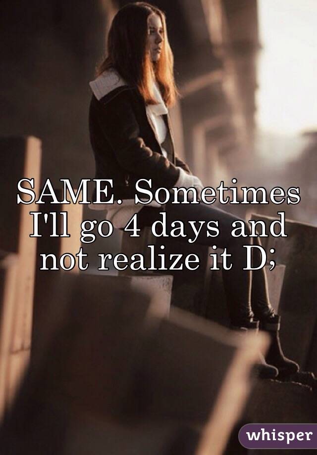 SAME. Sometimes I'll go 4 days and not realize it D; 