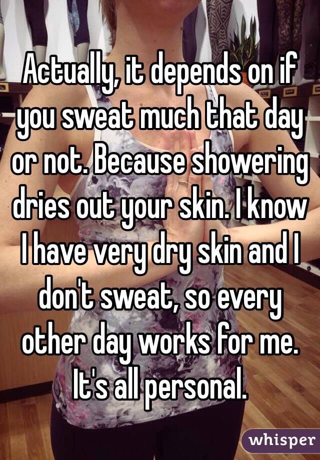 Actually, it depends on if you sweat much that day or not. Because showering dries out your skin. I know I have very dry skin and I don't sweat, so every other day works for me. It's all personal. 