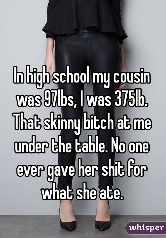 In high school my cousin was 97lbs, I was 375lb.
That skinny bitch at me under the table. No one ever gave her shit for what she ate. 