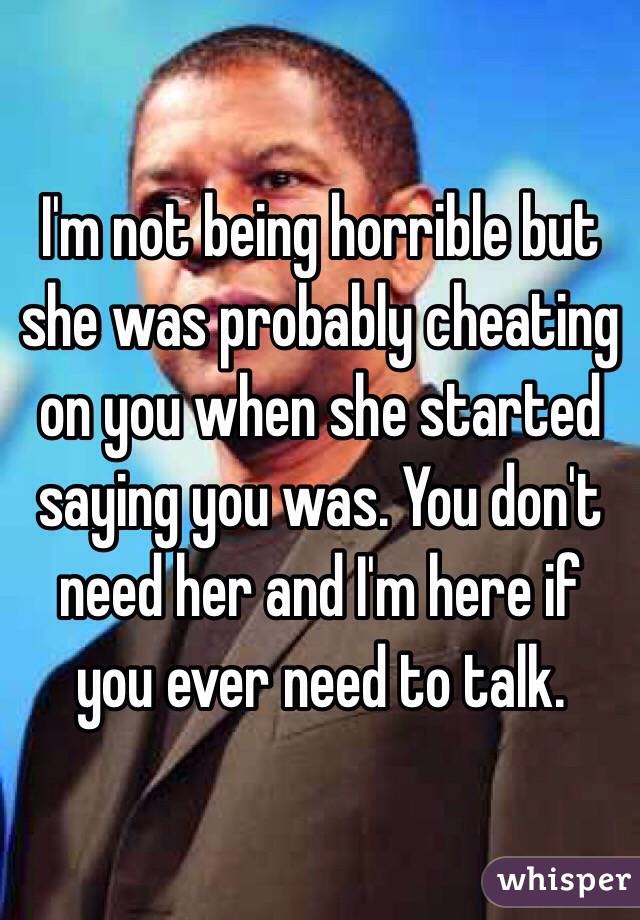 I'm not being horrible but she was probably cheating on you when she started saying you was. You don't need her and I'm here if you ever need to talk. 