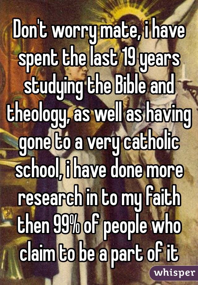 Don't worry mate, i have spent the last 19 years studying the Bible and theology, as well as having gone to a very catholic school, i have done more research in to my faith then 99% of people who claim to be a part of it