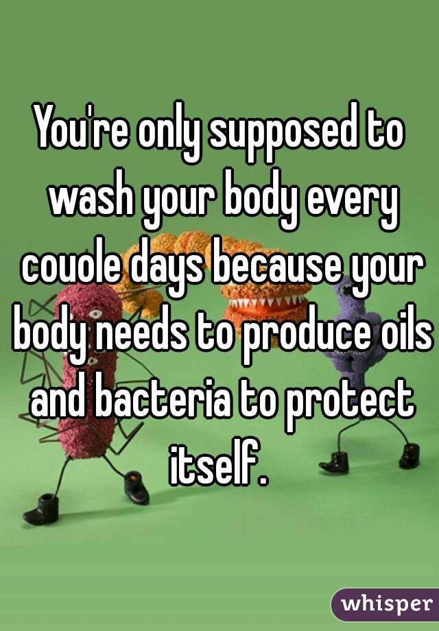 You're only supposed to wash your body every couole days because your body needs to produce oils and bacteria to protect itself. 