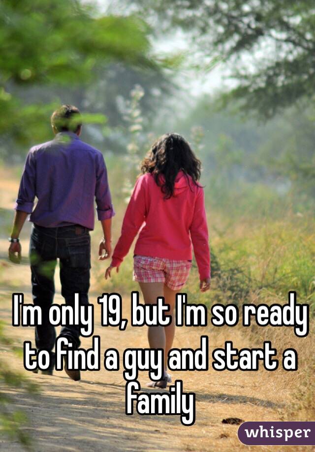 I'm only 19, but I'm so ready to find a guy and start a family 