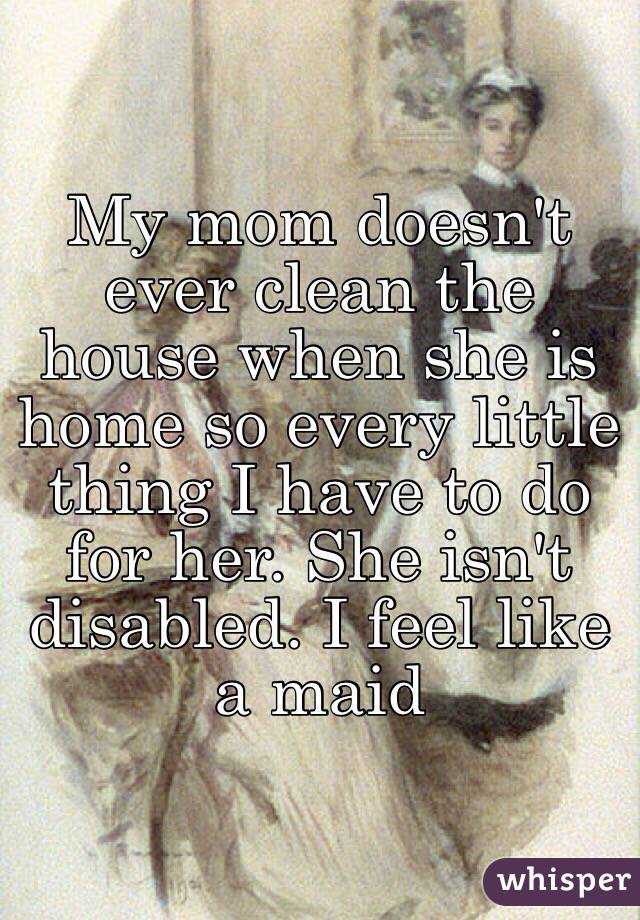 My mom doesn't ever clean the house when she is home so every little thing I have to do for her. She isn't disabled. I feel like a maid
