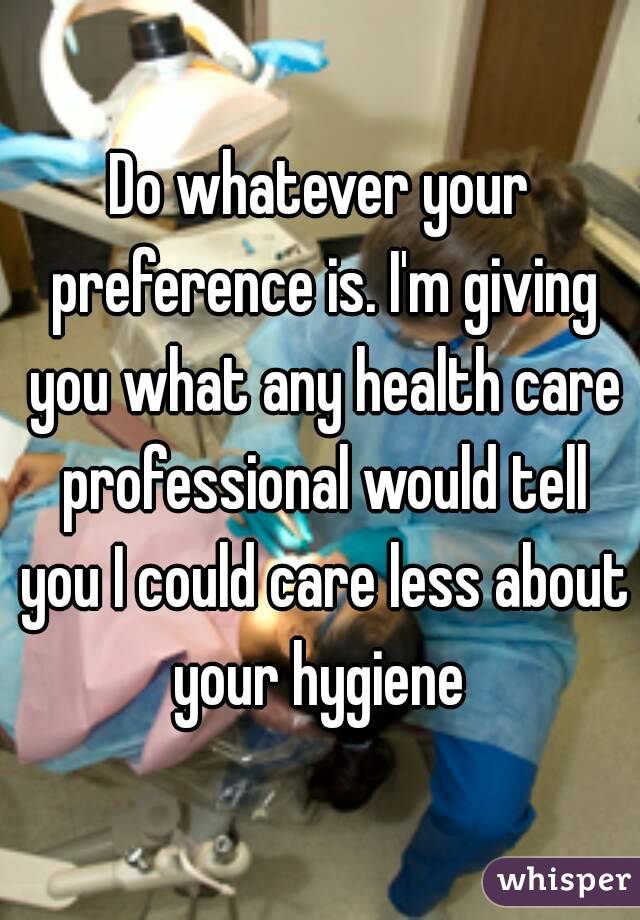 Do whatever your preference is. I'm giving you what any health care professional would tell you I could care less about your hygiene 