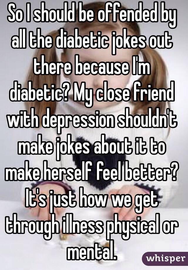 So I should be offended by all the diabetic jokes out there because I'm diabetic? My close friend with depression shouldn't make jokes about it to make herself feel better? It's just how we get through illness physical or mental. 