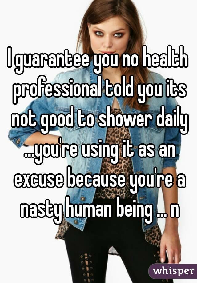 I guarantee you no health professional told you its not good to shower daily ...you're using it as an excuse because you're a nasty human being ... n