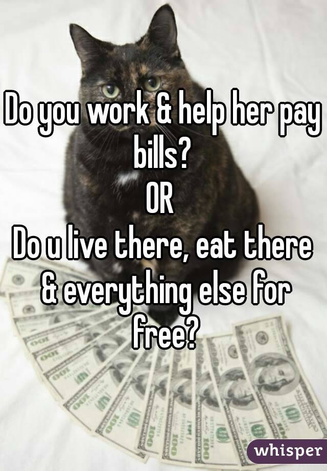 Do you work & help her pay bills? 
OR 
Do u live there, eat there & everything else for free?