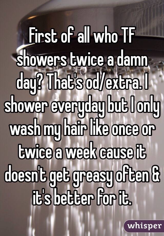 First of all who TF showers twice a damn day? That's od/extra. I shower everyday but I only wash my hair like once or twice a week cause it doesn't get greasy often & it's better for it. 