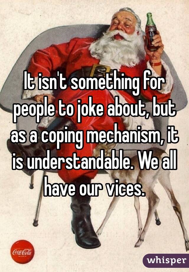 It isn't something for people to joke about, but as a coping mechanism, it is understandable. We all have our vices. 