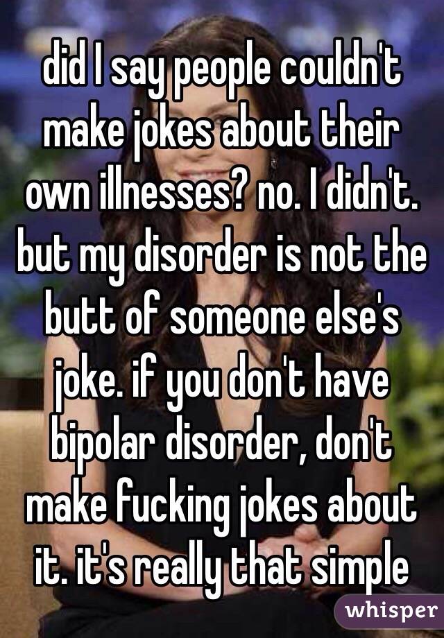 did I say people couldn't make jokes about their own illnesses? no. I didn't. but my disorder is not the butt of someone else's joke. if you don't have bipolar disorder, don't make fucking jokes about it. it's really that simple 