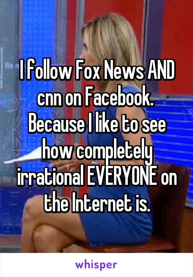 I follow Fox News AND cnn on Facebook.  Because I like to see how completely irrational EVERYONE on the Internet is.