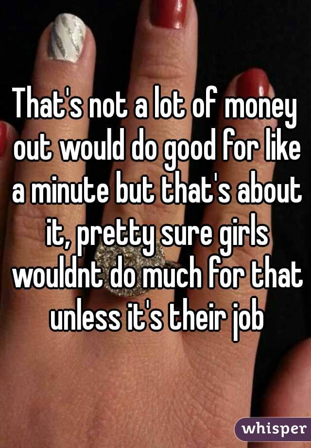 That's not a lot of money out would do good for like a minute but that's about it, pretty sure girls wouldnt do much for that unless it's their job