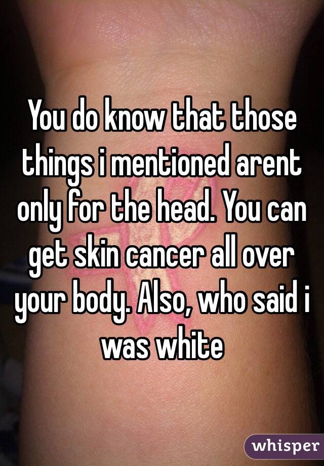 You do know that those things i mentioned arent only for the head. You can get skin cancer all over your body. Also, who said i was white