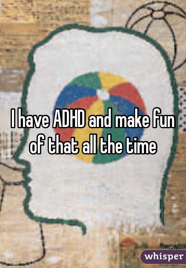 I have ADHD and make fun of that all the time