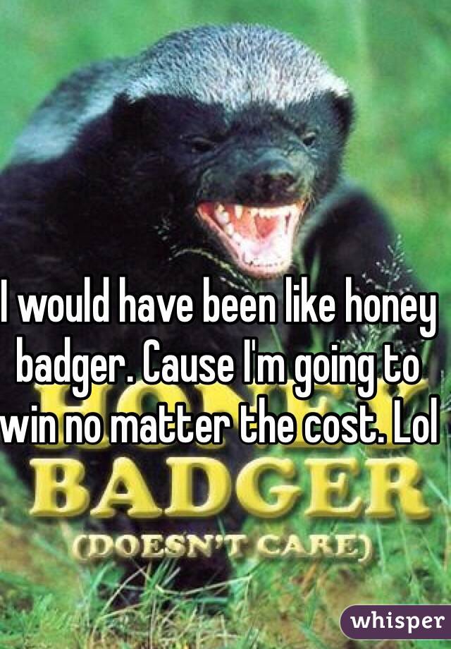 I would have been like honey badger. Cause I'm going to win no matter the cost. Lol