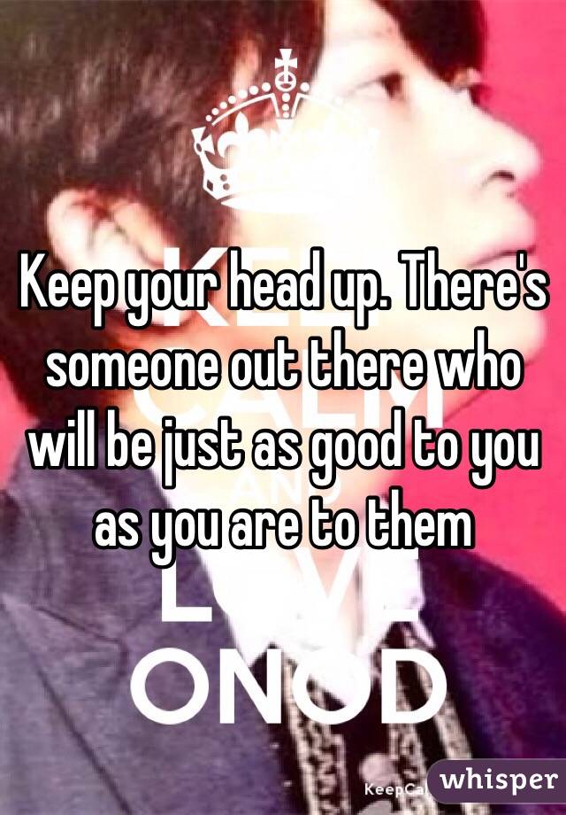 Keep your head up. There's someone out there who will be just as good to you as you are to them