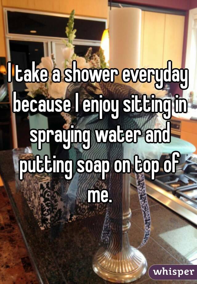 I take a shower everyday because I enjoy sitting in spraying water and putting soap on top of me.