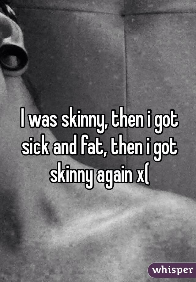 I was skinny, then i got sick and fat, then i got skinny again x(