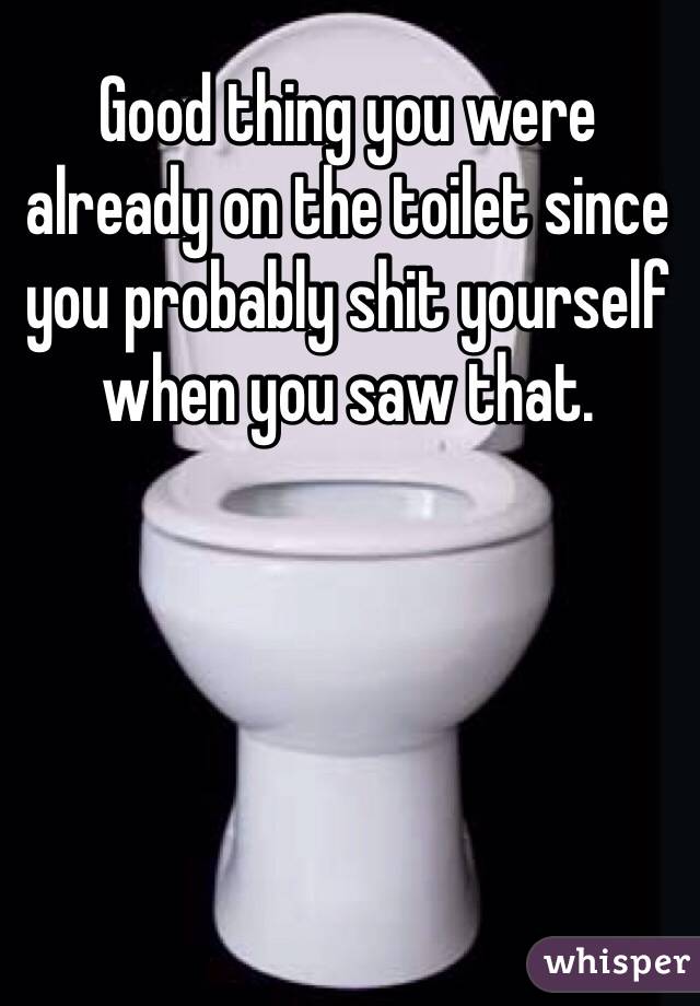 Good thing you were already on the toilet since you probably shit yourself when you saw that.