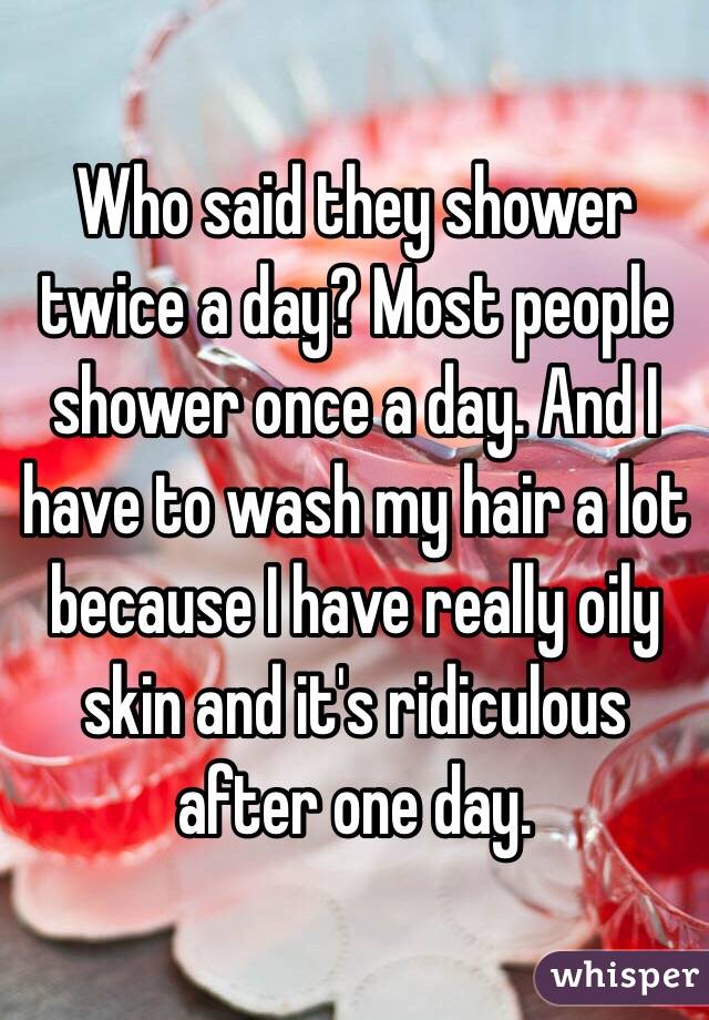 Who said they shower twice a day? Most people shower once a day. And I have to wash my hair a lot because I have really oily skin and it's ridiculous after one day. 